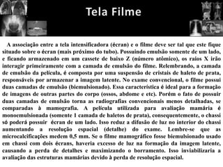 A associação entre a tela intensificadora (écran) e o filme deve ser tal que este fique
situado sobre o écran (mais próximo do tubo). Possuindo emulsão somente de um lado,
e ficando armazenado em um cassete de baixo Z (número atômico), os raios X irão
interagir primeiramente com a camada de emulsão do filme. Relembrando, a camada
de emulsão da película, é composta por uma suspensão de cristais de haleto de prata,
responsáveis por armazenar a imagem latente. No exame convencional, o filme possui
duas camadas de emulsão (biemulsionado). Essa característica é ideal para a formação
de imagens de outras partes do corpo (ossos, abdome e etc). Porém o fato de possuir
duas camadas de emulsão torna as radiografias convencionais menos detalhadas, se
comparadas à mamografia. A película utilizada para avaliação mamária é
monoemulsionada (somente 1 camada de haletos de prata), consequentemente, o chassi
só poderá possuir écran de um lado. Isso reduz a difusão de luz no interior do chassi
aumentando a resolução espacial (detalhe) do exame. Lembre-se que as
microcalcificações medem 0,5 mm. Se o filme mamográfico fosse biemulsionado usado
em chassi com dois écrans, haveria excesso de luz na formação da imagem latente,
causando a perda de detalhes e maximizando o borramento. Isso inviabilizaria a
avaliação das estruturas mamárias devido à perda de resolução espacial.
 