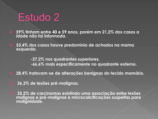  59% tinham entre 40 e 59 anos, porém em 21,2% dos casos a
idade não foi informada.
 53,4% dos casos houve predomínio de achados na mama
esquerda.
-27,2% nos quadrantes superiores.
-66,6% mais especificamente no quadrante externo.
 28,4% tratavam-se de alterações benignas do tecido mamário.
 36,3% de lesões pré-malignas.
 35,2% de carcinomas existindo uma associação entre lesões
malignas e pré-malignas e microcalcificações suspeitas para
malignidade.
 