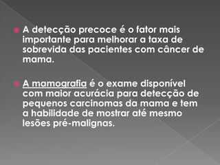  A detecção precoce é o fator mais
importante para melhorar a taxa de
sobrevida das pacientes com câncer de
mama.
 A mamografia é o exame disponível
com maior acurácia para detecção de
pequenos carcinomas da mama e tem
a habilidade de mostrar até mesmo
lesões pré-malignas.
 