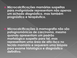  Microcalcificações mamárias suspeitas
para malignidade representam não apenas
um achado diagnóstico, mas também
prognóstico e terapêutico.
 Microcalcificações à mamografia não são
patognomônicas de carcinoma, mesmo
quando apresentam um padrão
morfológico suspeito para tal, mas
representam uma área de alto risco no
tecido mamário e requerem uma biópsia
para exame histológico e diagnóstico
definitivo.
 