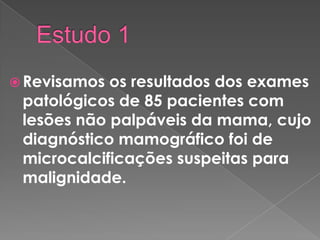  Revisamos os resultados dos exames
patológicos de 85 pacientes com
lesões não palpáveis da mama, cujo
diagnóstico mamográfico foi de
microcalcificações suspeitas para
malignidade.
 