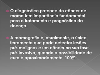  O diagnóstico precoce do câncer de
mama tem importância fundamental
para o tratamento e prognóstico da
doença.
 A mamografia é, atualmente, a única
ferramenta que pode detectar lesões
pré-malignas e um câncer na sua fase
pré-invasiva, quando a possibilidade de
cura é aproximadamente 100%.
 