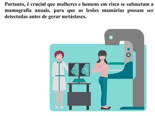 Portanto, é crucial que mulheres e homens em risco se submetam a
mamografia anuais, para que as lesões mamárias possam ser
detectadas antes de gerar metástases.
 