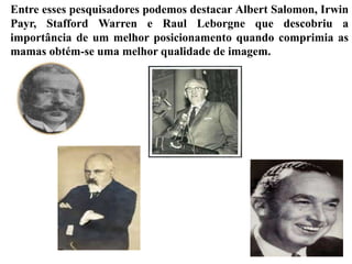 Entre esses pesquisadores podemos destacar Albert Salomon, Irwin
Payr, Stafford Warren e Raul Leborgne que descobriu a
importância de um melhor posicionamento quando comprimia as
mamas obtém-se uma melhor qualidade de imagem.
 