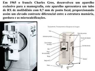 Em 1965 o francês Charles Gros, desenvolveu um aparelho
exclusivo para a mamografia, este aparelho apresentava um tubo
de RX de molibdênio com 0,7 mm de ponto focal, proporcionando
assim um elevado contraste diferencial entre a estrutura mamária,
gordura e as microcalcificações.
 