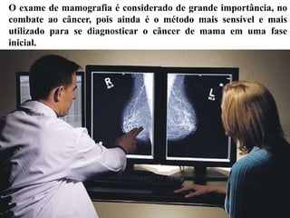 O exame de mamografia é considerado de grande importância, no
combate ao câncer, pois ainda é o método mais sensível e mais
utilizado para se diagnosticar o câncer de mama em uma fase
inicial.
 