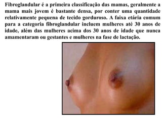 Fibroglandular é a primeira classificação das mamas, geralmente a
mama mais jovem é bastante densa, por conter uma quantidade
relativamente pequena de tecido gorduroso. A faixa etária comum
para a categoria fibroglandular incluem mulheres até 30 anos de
idade, além das mulheres acima dos 30 anos de idade que nunca
amamentaram ou gestantes e mulheres na fase de lactação.
 