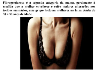 Fibrogordurosa é a segunda categoria da mama, geralmente à
medida que a mulher envelhece e sofre maiores alterações nos
tecidos mamários, esse grupo incluem mulheres na faixa etária de
30 a 50 anos de idade.
 