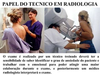 O exame é realizado por um técnico treinado deverá ter a
sensibilidade de saber identificar o grau de ansiedade do paciente e
trabalhar com o emocional para poder atingir uma maior
colaboração durante o exame, e posteriormente um médico
radiologista interpretará o exame.
PAPEL DO TECNICO EM RADIOLOGIA
 