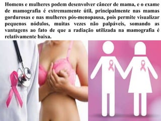 Homens e mulheres podem desenvolver câncer de mama, e o exame
de mamografia é extremamente útil, principalmente nas mamas
gordurosas e nas mulheres pós-menopausa, pois permite visualizar
pequenos nódulos, muitas vezes não palpáveis, somando as
vantagens ao fato de que a radiação utilizada na mamografia é
relativamente baixa.
 