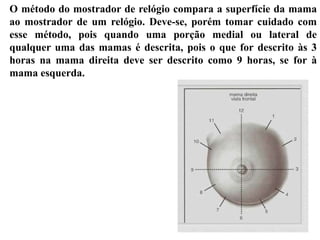 O método do mostrador de relógio compara a superfície da mama
ao mostrador de um relógio. Deve-se, porém tomar cuidado com
esse método, pois quando uma porção medial ou lateral de
qualquer uma das mamas é descrita, pois o que for descrito às 3
horas na mama direita deve ser descrito como 9 horas, se for à
mama esquerda.
 