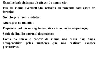 Os principais sintomas do câncer de mama são:
Pele da mama avermelhada, retraída ou parecida com casca de
laranja;
Nódulo geralmente indolor;
Alterações no mamilo;
Pequenos nódulos na região embaixo das axilas ou no pescoço;
Saída de líquido anormal das mamas;
Como no início o câncer de mama não causa dor, passa
desapercebido pelas mulheres que não realizam exames
preventivos.
 