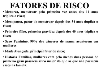 • Menarca, menstruar pela primeira vez antes dos 11 anos
triplica o risco;
• Menopausa, parar de menstruar depois dos 54 anos duplica o
risco;
• Primeiro filho, primeira gravidez depois dos 40 anos triplica o
risco;
• Sexo Feminino, 99% dos cânceres de mama acontecem em
mulheres;
• Idade Avançada, principal fator de risco;
• História Familiar, mulheres com pelo menos duas pessoas de
primeiro grau possuem risco maior do que as que não possuem
casos na família.
FATORES DE RISCO
 