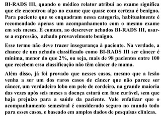 BI-RADS III, quando o médico relator atribui ao exame significa
que ele encontrou algo no exame que quase com certeza é benigno.
Para paciente que se enquadram nessa categoria, habitualmente é
recomendado apenas um acompanhamento com o mesmo exame
em seis meses. É comum, ao descrever achados BI-RADS III, usar-
se a expressão, achado provavelmente benigno.
Esse termo não deve trazer insegurança à paciente. Na verdade, a
chance de um achado classificado como BI-RADS III ser câncer é
mínima, menor do que 2%, ou seja, mais de 98 pacientes entre 100
que recebem essa classificação não têm câncer de mama.
Além disso, já foi provado que nesses casos, mesmo que a lesão
venha a ser um dos raros casos de câncer que não parece ser
câncer, um verdadeiro lobo em pele de cordeiro, na grande maioria
das vezes após seis meses a doença estará em fase curável, sem que
haja prejuízo para a saúde da paciente. Vale enfatizar que o
acompanhamento semestral é considerado seguro no mundo todo
para esses casos, e baseado em amplos dados de pesquisas clínicas.
 