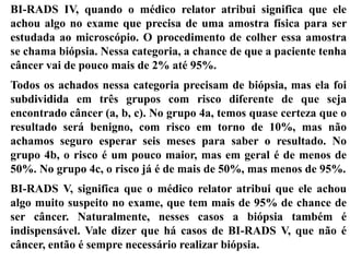 BI-RADS IV, quando o médico relator atribui significa que ele
achou algo no exame que precisa de uma amostra física para ser
estudada ao microscópio. O procedimento de colher essa amostra
se chama biópsia. Nessa categoria, a chance de que a paciente tenha
câncer vai de pouco mais de 2% até 95%.
Todos os achados nessa categoria precisam de biópsia, mas ela foi
subdividida em três grupos com risco diferente de que seja
encontrado câncer (a, b, c). No grupo 4a, temos quase certeza que o
resultado será benigno, com risco em torno de 10%, mas não
achamos seguro esperar seis meses para saber o resultado. No
grupo 4b, o risco é um pouco maior, mas em geral é de menos de
50%. No grupo 4c, o risco já é de mais de 50%, mas menos de 95%.
BI-RADS V, significa que o médico relator atribui que ele achou
algo muito suspeito no exame, que tem mais de 95% de chance de
ser câncer. Naturalmente, nesses casos a biópsia também é
indispensável. Vale dizer que há casos de BI-RADS V, que não é
câncer, então é sempre necessário realizar biópsia.
 