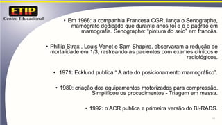 • Em 1966: a companhia Francesa CGR, lança o Senographe,
mamógrafo dedicado que durante anos foi e é o padrão em
mamografia. Senographe: “pintura do seio” em francês.
• Phillip Strax , Louis Venet e Sam Shapiro, observaram a redução de
mortalidade em 1/3, rastreando as pacientes com exames clínicos e
radiológicos.
• 1971: Ecklund publica “ A arte do posicionamento mamográfico”.
• 1980: criação dos equipamentos motorizados para compressão.
Simplificou os procedimentos - Triagem em massa.
• 1992: o ACR publica a primeira versão do BI-RADS.
11
 