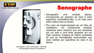 Senographe
• Senographe uma unidade básica,
incorporando um espectro de raios X mais
específico (molibdênio-Mo), e um tubo para
obter melhor foco no tecido.
• Por meio da implementação de um filtro de
molibdênio, um componente metálico
resistente essa máquina que era composta
por um tubo e uma lente apoiados em um
tripé, produziu imagens de melhor qualidade
do que as mamografias improvisadas que
eram obtidas por aparelhos de raios X da
época.
12
Senographe CGR (Compagnie Générale
de Radiologie) Âmpola de molibdênio.
 