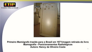 Primeiro Mamógrafo trazido para o Brasil em 1971imagem retirada do livro
Mamografia - Posicionamentos Radiológicos
Autora: Nancy de Oliveira Costa
13
 