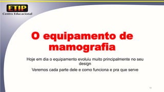 O equipamento de
mamografia
Hoje em dia o equipamento evoluiu muito principalmente no seu
design
Veremos cada parte dele e como funciona e pra que serve
14
 