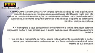 • A MAMOGRAFIA ou MASTOGRAFIA simples permite a análise de toda a glândula em
conjunto, bem como as minúcias da sua constituição, identificando muito bem não
apenas as características e alterações do revestimento cutâneo, como também do tecido
subcutâneo, do estroma conjuntivo glandular e de patologia incipiente do parênquima
mamário, benigna ou maligna.
• A mamografia e seus equipamentos evoluíram com o tempo para poder obter um
diagnóstico melhor e mais preciso, pois o mundo evoluiu e com ele as doenças na mama
também.
• Hoje em dia a mamografia de rotina, aquela feita anualmente é considerada o melhor
exame para detectar o câncer de mama em sua forma mais discreta e inicial, antes
mesmo de sua evolução.
2
 
