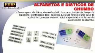 ALFABETOS E DÍSTICOS DE
CHUMBO
• Servem para identificar, desde de o lado do exame, incidência, tempo de
exposição, identificação do(a) paciente. Eles são feitos de uma base de
acrílico (ou qualquer material radiotransparente) e as letras são
preenchidas de chumbo.
20
 