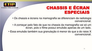 26
CHASSIS E ÉCRAN
ESPECIAIS
• Os chassis e écrans na mamografia se diferenciam da radiologia
convencional.
• A começar pelo fato de que no chassis da mamografia vai só um
écran, pois o filme possui emulsão apenas de um lado.
• Essa emulsão também sua granulação é menor do que a do raios X
convencional.
 