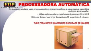 PROCESSADORA AUTOMÁTICA
Em locais que ainda se usa o processamento de imagem analógico a processadora automática
dedicada á mamografia:
• Utiliza-se temperaturas mais baixas de secagem 33 a 35°C
• Utiliza-se tempo mais longo de revelação 90 segundos à 3 minutos.
TUDO PARA OBTER UMA MELHOR QUALIDADE DE IMAGEM
28
 