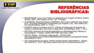 REFERÊNCIAS
BIBLIOGRÁFICAS:
• MAIERHOFER, Lúcia. Guia Prático em diagnóstico por imagem da Mama. Editora
Difusão. 2008. São Caetano do Sul – SP 1ª Edição.
• SUGAWARA, Alexandra Massao; NOBREGA, Almir Inacio; SANTOS, Ben Hesed
et.al.. Tecnologia Radiológica e Diagnóstico por Imagem. 2.ed.. São Caetano do
Sul: Difusão Editora, 2007. v.1. 415 p.
• SOARES, Aldemir Humberto (Coord.). Critérios de Adequação de Exames de
Imagem e Radioterapia. São Paulo: Colégio Bras. de Radiologia, 2005. 1. 707 p.
• PRO RAD, Diretrizes de Proteção Radiológica em Radiodiagnostico Médicos e
Odontológicos, 1ª edição, editora PRO RAD, São Paulo, 2005.
• SOUTO, Debora . Introdução a Mamografia. CETEM 2009.
http://www.ebah.com.br/content/ABAAAAiqoAE/introducao-mamografia# Visitado
dia 24/04/2013 14:07.
• Autor desconhecido da página. História da Mamografia. RadioInMama. Visitado
dia: 24/04/2013 15:47. http://www.radioinmama.com.br/historiadamama.html
29
 
