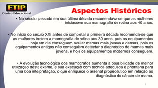 Aspectos Históricos
• No século passado em sua última década recomendava-se que as mulheres
iniciassem sua mamografia de rotina aos 40 anos.
• No início do século XXI antes de completar a primeira década recomenda-se que
as mulheres iniciem a mamografia de rotina aos 30 anos, pois os equipamentos
hoje em dia conseguem avaliar mamas mais jovens e densas, pois os
equipamentos antigos não conseguiam detectar o diagnóstico de mamas mais
jovens, e hoje os equipamentos modernos conseguem.
• A evolução tecnológica dos mamógrafos aumenta a possibilidade de melhor
utilização deste exame, e sua execução com técnica adequada é prioritária para
uma boa interpretação, o que enriquece o arsenal propedêutico em relação ao
diagnóstico do câncer de mama.
3
 