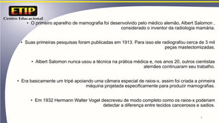 • O primeiro aparelho de mamografia foi desenvolvido pelo médico alemão, Albert Salomon ,
considerado o inventor da radiologia mamária.
• Suas primeiras pesquisas foram publicadas em 1913. Para isso ele radiografou cerca de 3 mil
peças mastectomizadas.
• Albert Salomon nunca usou a técnica na prática médica e, nos anos 20, outros cientistas
alemães continuaram seu trabalho.
• Era basicamente um tripé apoiando uma câmara especial de raios-x, assim foi criada a primeira
máquina projetada especificamente para produzir mamografias.
• Em 1932 Hermann Walter Vogel descreveu de modo completo como os raios-x poderiam
detectar a diferença entre tecidos cancerosos e sadios.
4
 