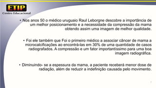 • Nos anos 50 o médico uruguaio Raul Leborgne descobre a importância de
um melhor posicionamento e a necessidade da compressão da mama
obtendo assim uma imagem de melhor qualidade.
• Foi ele também que Foi o primeiro médico a associar câncer de mama a
microcalcificações ao encontrá-las em 30% de uma quantidade de casos
radiografados. A compressão e um fator importantíssimo para uma boa
imagem radiográfica.
• Diminuindo- se a espessura da mama, a paciente receberá menor dose de
radiação, além de reduzir a indefinição causada pelo movimento.
7
 