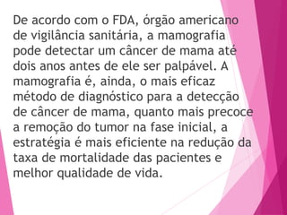 De acordo com o FDA, órgão americano
de vigilância sanitária, a mamografia
pode detectar um câncer de mama até
dois anos antes de ele ser palpável. A
mamografia é, ainda, o mais eficaz
método de diagnóstico para a detecção
de câncer de mama, quanto mais precoce
a remoção do tumor na fase inicial, a
estratégia é mais eficiente na redução da
taxa de mortalidade das pacientes e
melhor qualidade de vida.
 