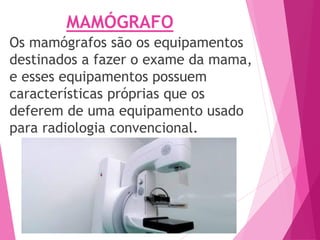 MAMÓGRAFO
Os mamógrafos são os equipamentos
destinados a fazer o exame da mama,
e esses equipamentos possuem
características próprias que os
deferem de uma equipamento usado
para radiologia convencional.
 