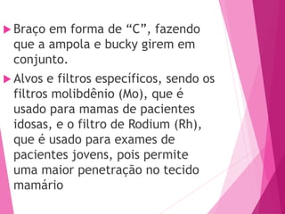 Braço em forma de “C”, fazendo
que a ampola e bucky girem em
conjunto.
 Alvos e filtros específicos, sendo os
filtros molibdênio (Mo), que é
usado para mamas de pacientes
idosas, e o filtro de Rodium (Rh),
que é usado para exames de
pacientes jovens, pois permite
uma maior penetração no tecido
mamário
 