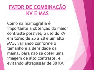 FATOR DE COMBINAÇÃO
KV E MAS
Como na mamografia é
importante a obtenção do maior
contraste possível, o uso do KV
em torno de 25 a 28 e um alto
MAS, variando conforme o
tamanho e a densidade da
mama, para não se obter uma
imagem de alto contraste, e
evitando ultrapassar de 30 KV.
 