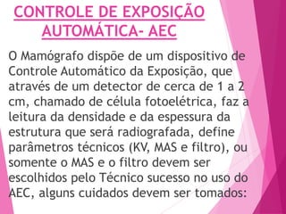 CONTROLE DE EXPOSIÇÃO
AUTOMÁTICA- AEC
O Mamógrafo dispõe de um dispositivo de
Controle Automático da Exposição, que
através de um detector de cerca de 1 a 2
cm, chamado de célula fotoelétrica, faz a
leitura da densidade e da espessura da
estrutura que será radiografada, define
parâmetros técnicos (KV, MAS e filtro), ou
somente o MAS e o filtro devem ser
escolhidos pelo Técnico sucesso no uso do
AEC, alguns cuidados devem ser tomados:
 