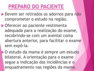 PREPARO DO PACIENTE
 Devem ser retirados os adornos para não
comprometer o estudo na região.
 Oferecer ao paciente vestimenta
adequada para a realização do exame,
recobrindo-se com um avental coma
abertura anterior, para facilitar o exame
sem expô-la.
 O estudo da mama é sempre um estudo
bilateral. A orientação para o exame
segue a indicação das incidências e o
enquadramento nas regiões da mama.
 