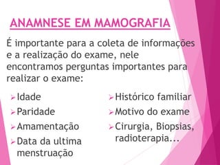 É importante para a coleta de informações
e a realização do exame, nele
encontramos perguntas importantes para
realizar o exame:
Idade
Paridade
Amamentação
Data da ultima
menstruação
Histórico familiar
Motivo do exame
Cirurgia, Biopsias,
radioterapia...
ANAMNESE EM MAMOGRAFIA
 