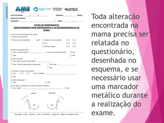 Toda alteração
encontrada na
mama precisa ser
relatada no
questionário,
desenhada no
esquema, e se
necessário usar
uma marcador
metálico durante
a realização do
exame.
 