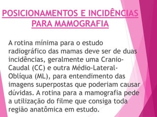 POSICIONAMENTOS E INCIDÊNCIAS
PARA MAMOGRAFIA
A rotina mínima para o estudo
radiográfico das mamas deve ser de duas
incidências, geralmente uma Cranio-
Caudal (CC) e outra Médio-Lateral-
Oblíqua (ML), para entendimento das
imagens superpostas que poderiam causar
dúvidas. A rotina para a mamografia pede
a utilização do filme que consiga toda
região anatômica em estudo.
 