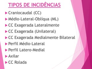TIPOS DE INCIDÊNCIAS
 Craniocaudal (CC)
 Médio-Lateral-Oblíqua (ML)
 CC Exagerada Lateralmente
 CC Exagerada (Unilateral)
 CC Exagerada Medialmente Bilateral
 Perfil Médio-Lateral
 Perfil Latero-Medial
 Axilar
 CC Rolada
 