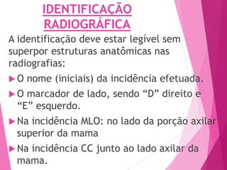 IDENTIFICAÇÃO
RADIOGRÁFICA
A identificação deve estar legível sem
superpor estruturas anatômicas nas
radiografias:
 O nome (iniciais) da incidência efetuada.
 O marcador de lado, sendo “D” direito e
“E” esquerdo.
 Na incidência MLO: no lado da porção axilar
superior da mama
 Na incidência CC junto ao lado axilar da
mama.
 