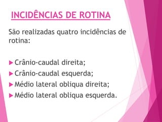 INCIDÊNCIAS DE ROTINA
São realizadas quatro incidências de
rotina:
 Crânio-caudal direita;
 Crânio-caudal esquerda;
 Médio lateral obliqua direita;
 Médio lateral obliqua esquerda.
 