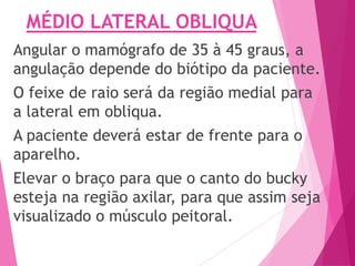 MÉDIO LATERAL OBLIQUA
Angular o mamógrafo de 35 à 45 graus, a
angulação depende do biótipo da paciente.
O feixe de raio será da região medial para
a lateral em obliqua.
A paciente deverá estar de frente para o
aparelho.
Elevar o braço para que o canto do bucky
esteja na região axilar, para que assim seja
visualizado o músculo peitoral.
 