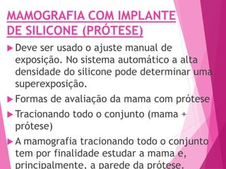 MAMOGRAFIA COM IMPLANTE
DE SILICONE (PRÓTESE)
 Deve ser usado o ajuste manual de
exposição. No sistema automático a alta
densidade do silicone pode determinar uma
superexposição.
 Formas de avaliação da mama com prótese
 Tracionando todo o conjunto (mama +
prótese)
 A mamografia tracionando todo o conjunto
tem por finalidade estudar a mama e,
principalmente, a parede da prótese.
 