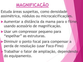 MAGNIFICAÇÃO
Estuda áreas suspeitas, como densidade
assimétrica, nódulos ou microcalcificações.
 Aumentar a distância da mama para o filme,
usando acessório de magnificação.
 Usar um compressor pequeno para
“espelhar” as estruturas.
 Diminuir o ponto focal para compensar a
perda de resolução (usar Foco-Fino)
 Trabalhar o fator de ampliação, dependendo
do equipamento.
 