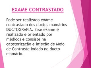 EXAME CONTRASTADO
Pode ser realizado exame
contrastado dos ductos mamários
DUCTOGRAFIA. Esse exame é
realizado e orientado por
médicos e consiste na
cateterização e injeção de Meio
de Contraste Iodado no ducto
mamário.
 