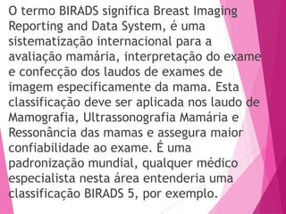 O termo BIRADS significa Breast Imaging
Reporting and Data System, é uma
sistematização internacional para a
avaliação mamária, interpretação do exame
e confecção dos laudos de exames de
imagem especificamente da mama. Esta
classificação deve ser aplicada nos laudo de
Mamografia, Ultrassonografia Mamária e
Ressonância das mamas e assegura maior
confiabilidade ao exame. É uma
padronização mundial, qualquer médico
especialista nesta área entenderia uma
classificação BIRADS 5, por exemplo.
 