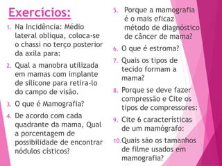 Exercícios:
1. Na Incidência: Médio
lateral obliqua, coloca-se
o chassi no terço posterior
da axila para:
2. Qual a manobra utilizada
em mamas com implante
de silicone para retira-lo
do campo de visão.
3. O que é Mamografia?
4. De acordo com cada
quadrante da mama, Qual
a porcentagem de
possibilidade de encontrar
nódulos císticos?
5. Porque a mamografia
é o mais eficaz
método de diagnóstico
de câncer de mama?
6. O que é estroma?
7. Quais os tipos de
tecido formam a
mama?
8. Porque se deve fazer
compressão e Cite os
tipos de compressores:
9. Cite 6 características
de um mamógrafo:
10.Quais são os tamanhos
de filme usados em
mamografia?
 