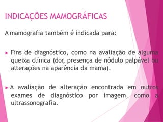 INDICAÇÕES MAMOGRÁFICAS
A mamografia também é indicada para:
▶ Fins de diagnóstico, como na avaliação de alguma
queixa clínica (dor, presença de nódulo palpável ou
alterações na aparência da mama).
▶ A avaliação de alteração encontrada em outros
exames de diagnóstico por imagem, como a
ultrassonografia.
 